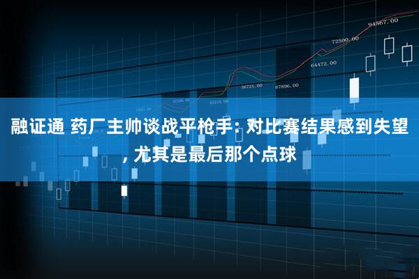 融证通 药厂主帅谈战平枪手: 对比赛结果感到失望, 尤其是最后那个点球