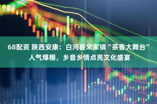 68配资 陕西安康：白河县宋家镇“茶香大舞台” 人气爆棚，乡音乡情点亮文化盛宴