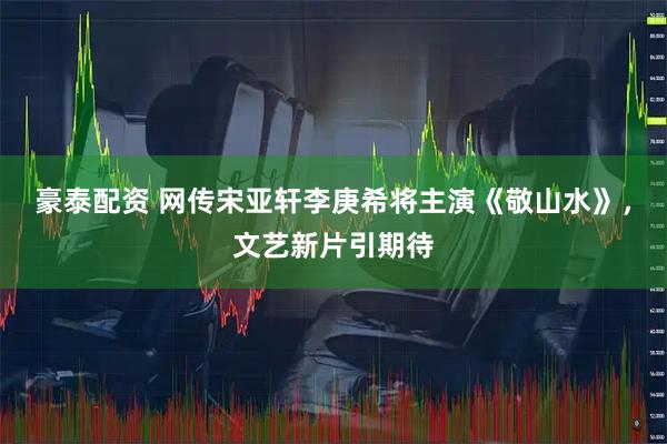 豪泰配资 网传宋亚轩李庚希将主演《敬山水》，文艺新片引期待