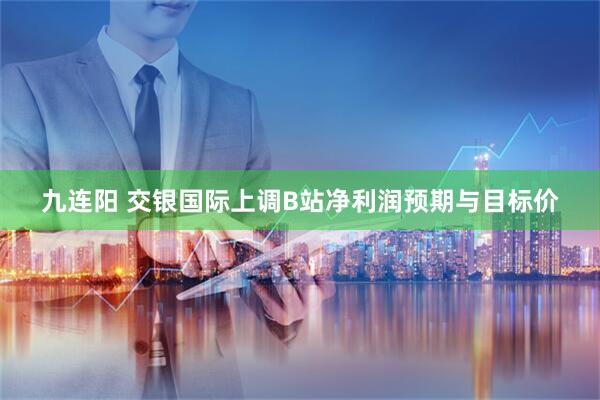 九连阳 交银国际上调B站净利润预期与目标价