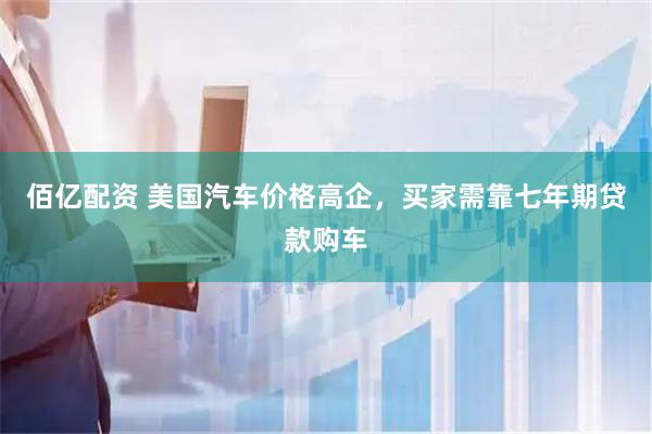 佰亿配资 美国汽车价格高企，买家需靠七年期贷款购车