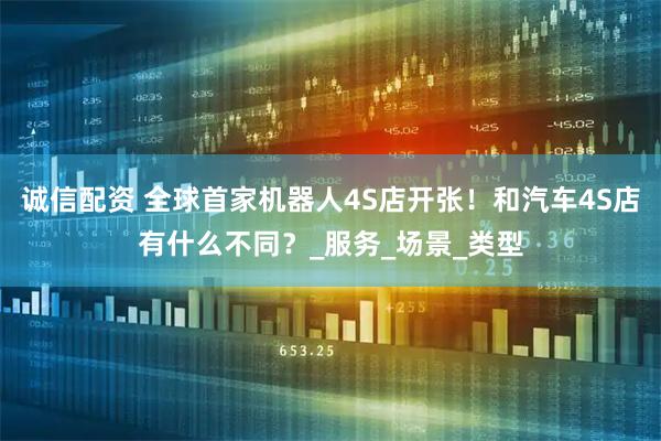 诚信配资 全球首家机器人4S店开张！和汽车4S店有什么不同？_服务_场景_类型
