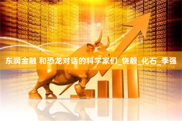 东润金融 和恐龙对话的科学家们_饶毅_化石_季强