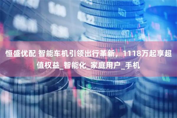 恒盛优配 智能车机引领出行革新，1118万起享超值权益_智能化_家庭用户_手机