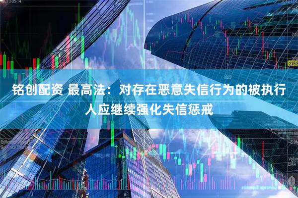 铭创配资 最高法：对存在恶意失信行为的被执行人应继续强化失信惩戒