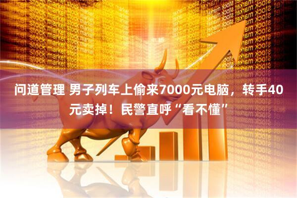问道管理 男子列车上偷来7000元电脑，转手40元卖掉！民警直呼“看不懂”
