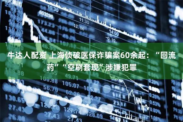 牛达人配资 上海侦破医保诈骗案60余起：“回流药”“空刷套现”涉嫌犯罪