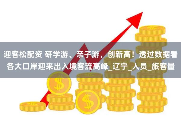 迎客松配资 研学游、亲子游，创新高！透过数据看各大口岸迎来出入境客流高峰_辽宁_人员_旅客量