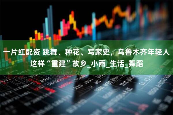 一片红配资 跳舞、种花、写家史，乌鲁木齐年轻人这样“重建”故乡_小雨_生活_舞蹈