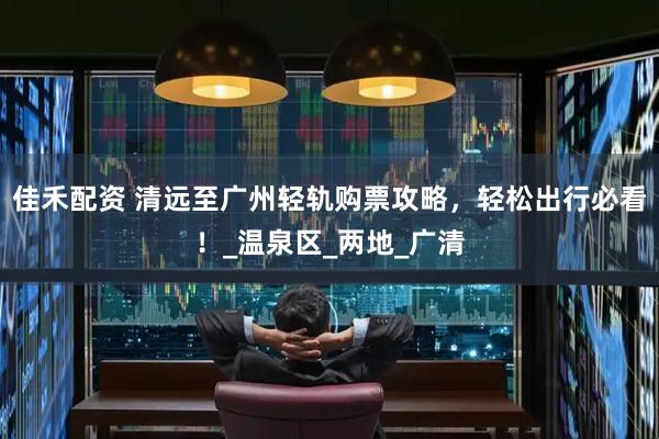 佳禾配资 清远至广州轻轨购票攻略，轻松出行必看！_温泉区_两地_广清