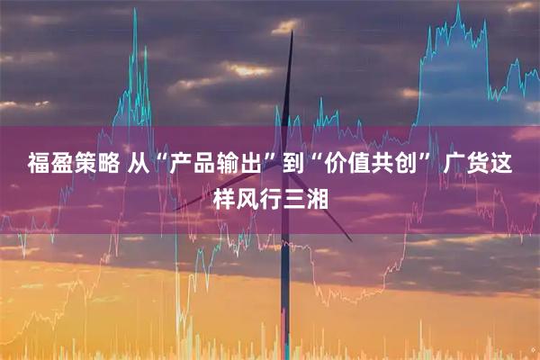 福盈策略 从“产品输出”到“价值共创” 广货这样风行三湘