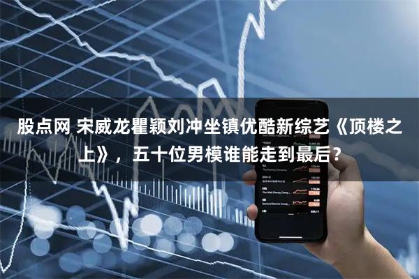 股点网 宋威龙瞿颖刘冲坐镇优酷新综艺《顶楼之上》，五十位男模谁能走到最后？