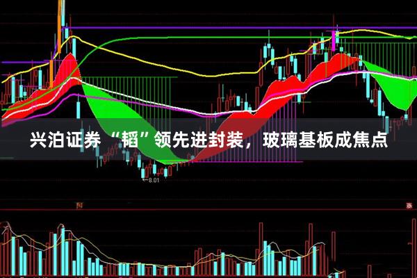 兴泊证券 “韬”领先进封装，玻璃基板成焦点
